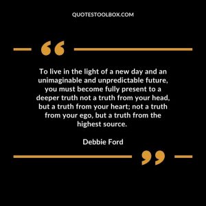To live in the light of a new day and an unimaginable and unpredictable future, you must become fully present to a deeper truth not a truth from your head, but a truth from your heart; not a truth from your ego, but a truth from the highest source.