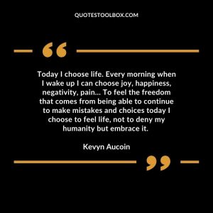 Today I choose life. Every morning when I wake up I can choose joy, happiness, negativity, pain… To feel the freedom that comes from being able to continue to make mistakes and choices today I choose to feel life, not to deny my humanity but embrace it.