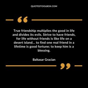 True friendship multiplies the good in life and divides its evils. Strive to have friends, for life without friends is like life on a desert island… to find one real friend in a lifetime is good fortune; to keep him is a blessing