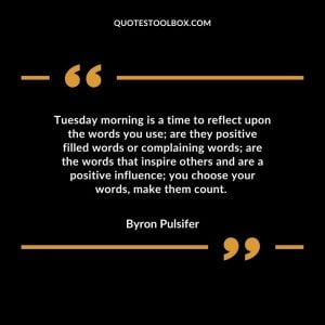 Tuesday morning is a time to reflect upon the words you use; are they positive filled words or complaining words; are the words that inspire others and are a positive influence; you choose your words, make them count.