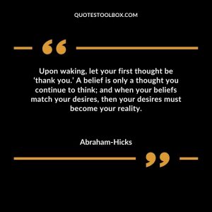 Upon waking, let your first thought be ‘thank you.’ A belief is only a thought you continue to think; and when your beliefs match your desires, then your desires must become your reality