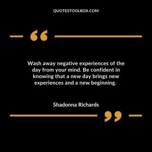 Wash away negative experiences of the day from your mind. Be confident in knowing that a new day brings new experiences and a new beginning.