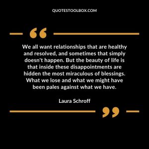 We all want relationships that are healthy and resolved, and sometimes that simply doesn't happen. But the beauty of life is that inside these disappointments are hidden the most miraculous of blessings. What we lose and what we might have been pales against what we have