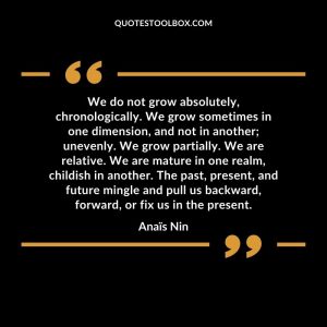 We do not grow absolutely, chronologically. We grow sometimes in one dimension, and not in another; unevenly. We grow partially. We are relative. We are mature in one realm, childish in another. The past, present, and future mingle and pull us backward, forward, or fix us in the present