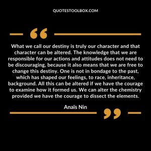 What we call our destiny is truly our character and that character can be altered. The knowledge that we are responsible for our actions and attitudes does not need to be discouraging, because it also means that we are free to change this destiny. One is not in bondage to the past, which has shaped our feelings, to race, inheritance, background. All this can be altered if we have the courage to examine how it formed us. We can alter the chemistry provided we have the courage to dissect the elements