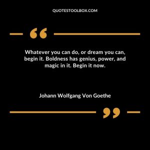 Whatever you can do, or dream you can, begin it. Boldness has genius, power, and magic in it. Begin it now