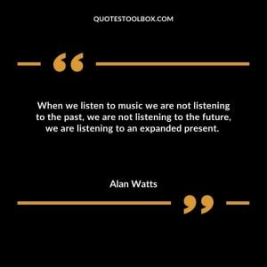 When we listen to music we are not listening to the past, we are not listening to the future, we are listening to an expanded present.