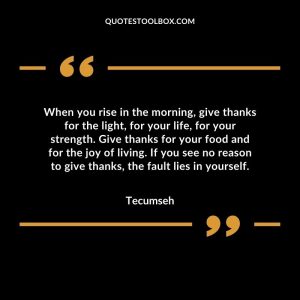When you rise in the morning, give thanks for the light, for your life, for your strength. Give thanks for your food and for the joy of living. If you see no reason to give thanks, the fault lies in yourself