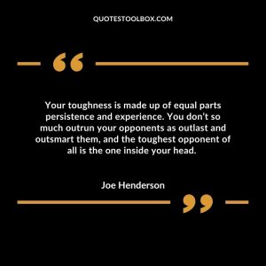 Your toughness is made up of equal parts persistence and experience. You don’t so much outrun your opponents as outlast and outsmart them, and the toughest opponent of all is the one inside your head.
