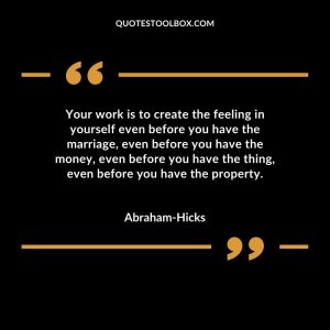 Your work is to create the feeling in yourself even before you have the marriage, even before you have the money, even before you have the thing, even before you have the property