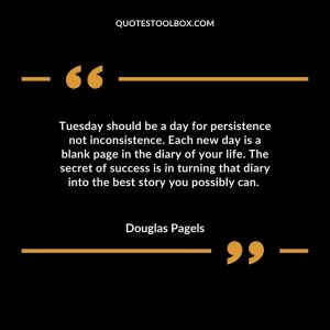 Tuesday should be a day for persistence not inconsistence. Each new day is a blank page in the diary of your life. The secret of success is in turning that diary into the best story you possibly can.
