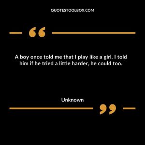 A boy once told me that I play like a girl. I told him if he tried a little harder, he could too