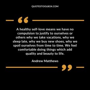 A healthy self-love means we have no compulsion to justify to ourselves or others why we take vacations, why we sleep late, why we buy new shoes, why we spoil ourselves from time to time. We feel comfortable doing things which add quality and beauty to life.