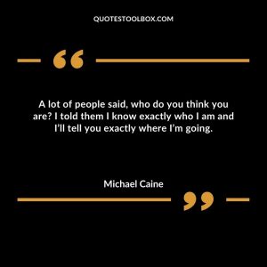 A lot of people said, who do you think you are I told them I know exactly who I am and I’ll tell you exactly where I’m going