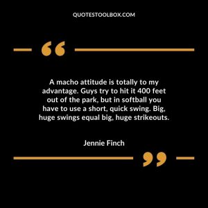 A macho attitude is totally to my advantage. Guys try to hit it 400 feet out of the park, but in softball you have to use a short, quick swing. Big, huge swings equal big, huge strikeouts