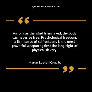 As long as the mind is enslaved, the body can never be free. Psychological freedom, a firm sense of self-esteem, is the most powerful weapon against the long night of physical slavery
