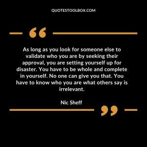 As long as you look for someone else to validate who you are by seeking their approval, you are setting yourself up for disaster. You have to be whole and complete in yourself. No one can give you that. You have to know who you are what others say is irrelevant