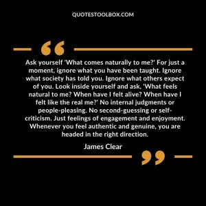 Ask yourself 'What comes naturally to me?' For just a moment, ignore what you have been taught. Ignore what society has told you. Ignore what others expect of you. Look inside yourself and ask, 'What feels natural to me? When have I felt alive? When have I felt like the real me?' No internal judgments or people-pleasing. No second-guessing or self-criticism. Just feelings of engagement and enjoyment. Whenever you feel authentic and genuine, you are headed in the right direction.