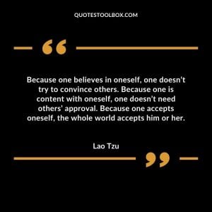 Because one believes in oneself, one doesn’t try to convince others. Because one is content with oneself, one doesn’t need others’ approval. Because one accepts oneself, the whole world accepts him or her