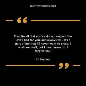 Despite all that you’ve done, I respect the love I had for you, and always will. It’s a part of me that I’ll never want to erase. I wish you well, but I must move on. I forgive you.