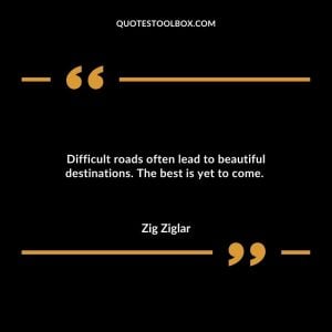Difficult roads often lead to beautiful destinations. The best is yet to come.