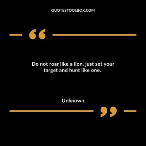 Do not roar like a lion, just set your target and hunt like one