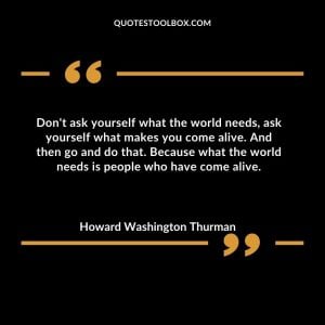 Don't ask yourself what the world needs, ask yourself what makes you come alive. And then go and do that. Because what the world needs is people who have come alive