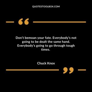 Don’t bemoan your fate. Everybody’s not going to be dealt the same hand. Everybody’s going to go through tough times.