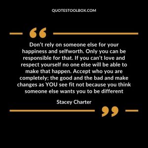 Don’t rely on someone else for your happiness and selfworth. Only you can be responsible for that. If you can’t love and respect yourself no one else will be able to make that happen. Accept who you are completely; the good and the bad and make changes as YOU see fit not because you think someone else wants you to be different