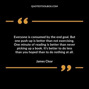 Everyone is consumed by the end goal. But one push-up is better than not exercising. One minute of reading is better than never picking up a book. It’s better to do less than you hoped than to do nothing at all.
