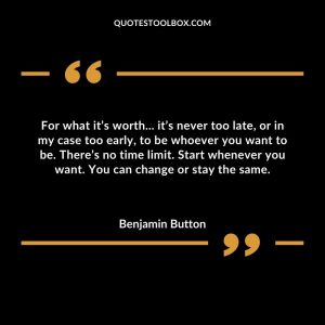 For what it’s worth... it’s never too late, or in my case too early, to be whoever you want to be. There’s no time limit. Start whenever you want. You can change or stay the same