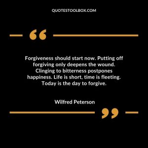 Forgiveness should start now. Putting off forgiving only deepens the wound. Clinging to bitterness postpones happiness. Life is short, time is fleeting. Today is the day to forgive.