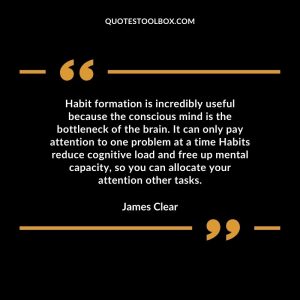 Habit formation is incredibly useful because the conscious mind is the bottleneck of the brain. It can only pay attention to one problem at a time Habits reduce cognitive load and free up mental capacity, so you can allocate your attention other tasks.
