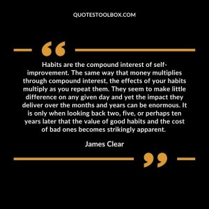 Habits are the compound interest of self-improvement. The same way that money multiplies through compound interest, the effects of your habits multiply as you repeat them. They seem to make little difference on any given day and yet the impact they deliver over the months and years can be enormous. It is only when looking back two, five, or perhaps ten years later that the value of good habits and the cost of bad ones becomes strikingly apparent.