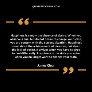 Happiness is simply the absence of desire. When you observe a cue, but do not desire to change your state, you are content with the current situation. Happiness is not about the achievement of pleasure, but about the lack of desire. It arrives when you have no urge to feel differently. Happiness is the state you enter when you no longer want to change your state.