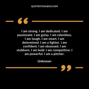 I am strong. I am dedicated. I am passionate. I am gutsy. I am relentless. I am tough. I am smart. I am determined. I am a fighter. I am confident. I am obsessed. I am stubborn. I am bold. I am competitive. I am powerful. I am a pitcher