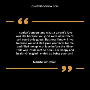 I couldn’t understand what a parent’s love was like because you guys were never there, so I could only guess. But now I know, I live because you and Dad gave your lives for me and filled me up with love before the Nine-Tails was inside me! So here I am, happy and healthy! I’m glad I ended up being your son!