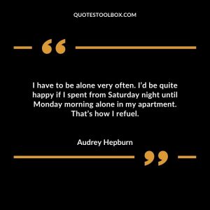 I have to be alone very often. I’d be quite happy if I spent from Saturday night until Monday morning alone in my apartment. That’s how I refuel