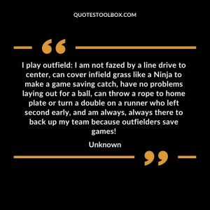 I play outfield I am not fazed by a line drive to center, can cover infield grass like a Ninja to make a game saving catch, have no problems laying out for a ball, can throw a rope to home plate or turn a double on a runner who left second early, and am always, always there to back up my team because outfielders save games!