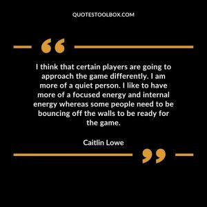 I think that certain players are going to approach the game differently. I am more of a quiet person. I like to have more of a focused energy and internal energy whereas some people need to be bouncing off the walls to be ready for the game