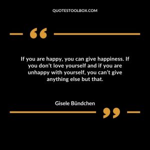 If you are happy, you can give happiness. If you don’t love yourself and if you are unhappy with yourself, you can’t give anything else but that