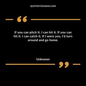 If you can pitch it. I can hit it. If you can hit it. I can catch it. If I were you, I’d turn around and go home