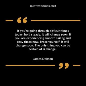 If you’re going through difficult times today, hold steady. It will change soon. If you are experiencing smooth sailing and easy times now, brace yourself. It will change soon. The only thing you can be certain of is change.