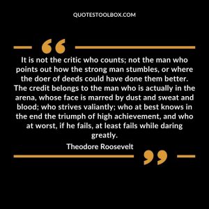 It is not the critic who counts; not the man who points out how the strong man stumbles, or where the doer of deeds could have done them better. The credit belongs to the man who is actually in the arena, whose face is marred by dust and sweat and blood; who strives valiantly; who at best knows in the end the triumph of high achievement, and who at worst, if he fails, at least fails while daring greatly