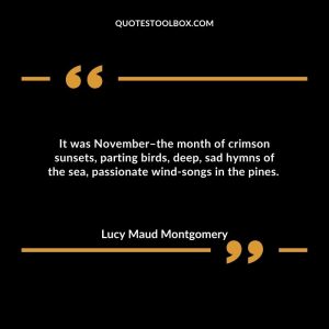 It was November–the month of crimson sunsets, parting birds, deep, sad hymns of the sea, passionate wind-songs in the pines.