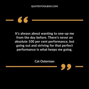 It’s always about wanting to one-up me from the day before. There’s never an absolute 100 per cent performance, but going out and striving for that perfect performance is what keeps me going