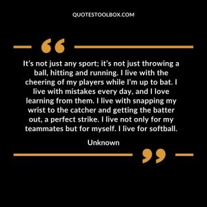 It’s not just any sport; it’s not just throwing a ball, hitting and running. I live with the cheering of my players while I’m up to bat. I live with mistakes every day, and I love learning from them. I live with snapping my wrist to the catcher and getting the batter out, a perfect strike. I live not only for my teammates but for myself. I live for softball.