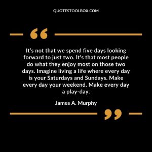It’s not that we spend five days looking forward to just two. It’s that most people do what they enjoy most on those two days. Imagine living a life where every day is your Saturdays and Sundays. Make every day your weekend. Make every day a play-day