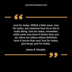 Just for today, SMILE a little more. Just for today, ask someone how he or she is really doing. Just for today, remember, while some may have it better than you do, there are others whom definitely have it worse than you! Just for today, just let go, just for today.