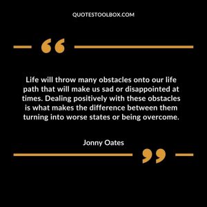 Life will throw many obstacles onto our life path that will make us sad or disappointed at times. Dealing positively with these obstacles is what makes the difference between them turning into worse states or being overcome
